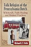 Folk Religion of the Pennsylvania Dutch: Witchcraft, Faith Healing and Related Practices by Richard L.T. Orth