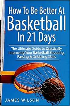 How to Be Better At Basketball in 21 days: The Ultimate Guide to Drastically Improving Your Basketball Shooting, Passing and Dribbling Skills (Basketball in Black&White), by James Wilson How to Be Better At Basketball in 21 days: The Ultimate Guide to Drastically Improving Your Basketball Shooting, Passing and Dribbling Skills (Basketball in Black&White), by James Wilson