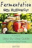 Fermentation: Fermentation For Beginners: A Simple Step-By-Step Guide To Fermenting Foods + Recipes (Revised Edition)