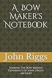 A Bow Maker's Notebook: Sharing The Bow Making Experience of John J Riggs Archery by John J Riggs