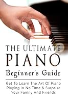 The Ultimate Piano Beginner's Guide: Get to Learn the Art of Piano Playing in No Time & Surprise Your Family and Friends 151757658X Book Cover