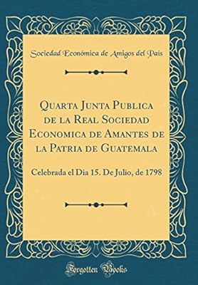 Quarta Junta Publica De La Real Sociedad Economica De Amantes De La Patria De Guatemala Celebrada El Dia 15 De Julio De 1798 Classic Reprint By Pais Sociedad Economica De Amigos Del