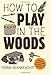 How to Play in the Woods: Activities, Survival Skills, and Games for All Ages