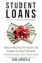 Student Loans: The Gift That Keeps On Taking: Teach People In Your Life There Is A Better Way Through College Than Student Loans (Pay Off, Dept, Scam, Quickly, College, School Book 1) Student Loans: The Gift That Keeps On Taking: Teach People In Your Life There Is A Better Way Through College Than Student Loans (Pay Off, Dept, Scam, Quickly, College, School Book 1)