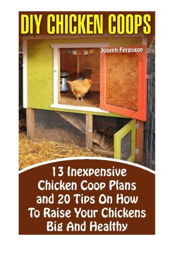 DIY Chicken Coops: 13 Inexpensive Chicken Coop Plans And 20 Tips On How To Raise Your Chickens Big And Healthy: (Backyard Chickens for Beginners, ... Keeping Chickens.Chickens, Ducks and Turkeys)