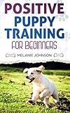 Positive Puppy Training for Beginners: The Complete Practical Guide to Raising a Happy Dog Without C by Melanie Johnson