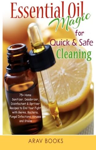 Essential Oil Magic For Quick &amp; Safe Cleaning: 75+ Homemade Sanitizer, Deodorizer, Disinfectant &amp; Spritzer to End Your Fight with Germs, Bacteria, Fungal Infections, Viruses and Stains!!