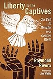 Liberty to the Captives: Our Call to Minister in a Captive World by Raymond Rivera