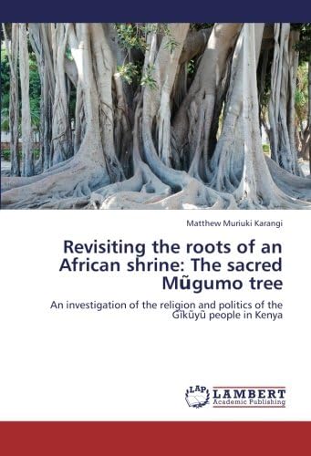 Revisiting the roots of an African shrine: The sacred Mũgumo tree: An investigation of the religion and politics of the Gĩkũyũ people in Kenya