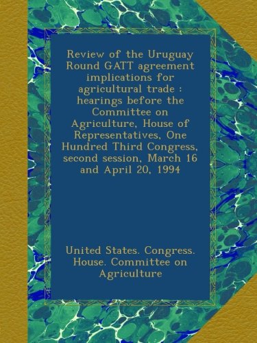 Review of the Uruguay Round GATT agreement implications for agricultural trade : hearings before the Committee on Agriculture, House of ... second session, March 16 and April 20, 1994