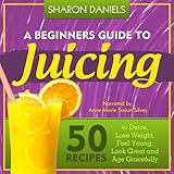 A Beginners Guide To Juicing: 50 Recipes To Detox, Lose Weight, Feel Young, Look Great And Age Grace by