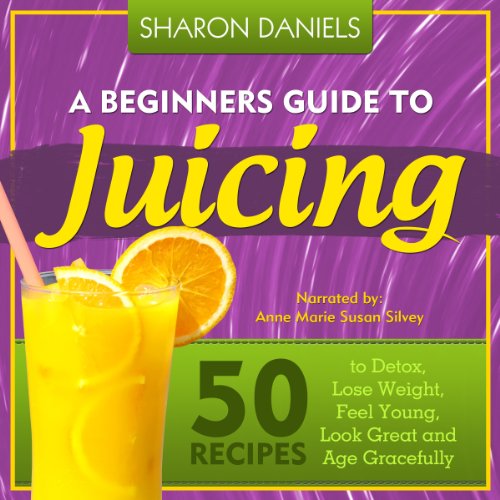 A Beginners Guide To Juicing: 50 Recipes To Detox, Lose Weight, Feel Young, Look Great And Age Grace by Sharon Daniels