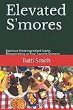 Elevated S'mores: Delicious Three Ingredient Stacks Masquerading as Your Favorite Desserts by Tutti Smith