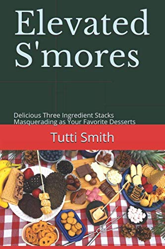 Elevated S'mores: Delicious Three Ingredient Stacks Masquerading as Your Favorite Desserts by Tutti Smith