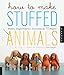 How to Make Stuffed Animals: Modern, Simple Patterns and Instructions for 18 Projects by 