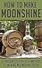 How to Make Moonshine: A Proven Step by Step Method to Making Moonshine Today (Moonshine, Moonshine Recipe, Moonshiners, Moonshine Still, Moonshine 101, ... Series, Moonshine Making, Moonshine Down)