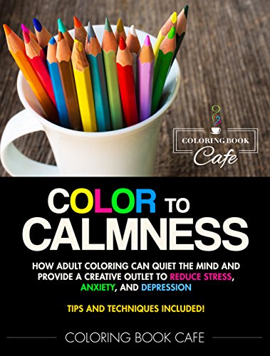 Color to Calmness: How Adult Coloring Can Quiet the Mind and Provide a Creative Outlet to Reduce Stress, Anxiety and Depression