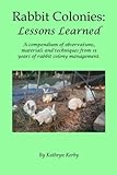 Rabbit Colonies: Lessons Learned: A compendium of observations, materials and techniques from 15 years of rabbit colony management. by Kathryn Kerby
