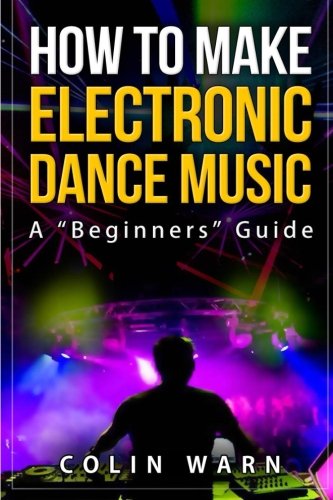 How To Make Electronic Dance Music: A Beginner's Guide by Colin Warn