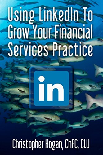 Using LinkedIn To Grow Your Financial Services Practice: A Step By Step Guide To Leveraging Social Media To Secure New Clients