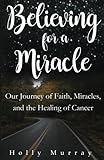 Believing for a Miracle: Our Journey of Faith, Miracles, and the Healing of Cancer by Holly Murray