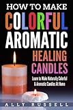 How to Make Colorful Aromatic Healing Candles: Learn to Make Naturally Colorful & Aromatic Candles At Home by 