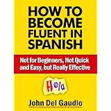 How To Become Fluent In Spanish: Not for Beginners, Not Quick and Easy, but Really Effective (Spanish Books Book 1)