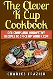 The Clever K Cup Cookbook: Delicious and Innovative Recipes to Spice up Your K Cup by Charles Frazier