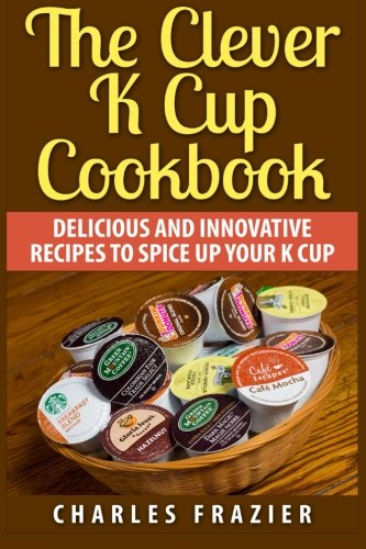 The Clever K Cup Cookbook: Delicious and Innovative Recipes to Spice up Your K Cup by Charles Frazier