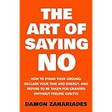 The Art Of Saying NO: How To Stand Your Ground, Reclaim Your Time And Energy, And Refuse To Be Taken For Granted (Without Feeling Guilty!)