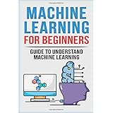 Machine Learning For Beginners: Guide To Understand Machine Learning (Machine Learning, Neural Networks, Artificial Intelligence, Deep Learning)