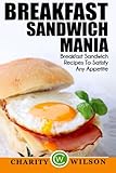 Breakfast Sandwich: Mania - 101 Breakfast Sandwich Recipes To Satisfy Any Appetite by Charity Wilson