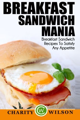 Breakfast Sandwich: Mania - 101 Breakfast Sandwich Recipes To Satisfy Any Appetite by Charity Wilson