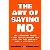 The Art Of Saying NO: How To Stand Your Ground, Reclaim Your Time And Energy, And Refuse To Be Taken For Granted (Without Feeling Guilty!)