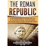 The Roman Republic: A Captivating Guide to the Rise and Fall of the Roman Republic, SPQR and Roman Politicians Such as Julius Caesar and Cicero