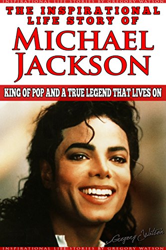 Michael Jackson - The Inspirational Life Story of Michael Jackson: King Of Pop And A True Legend That Lives On (Inspirational Life Stories By Gregory Watson Book 7)
