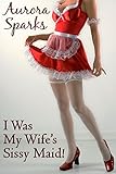 I Was My Wife's Sissy Maid! (Sissified Husband First Time Feminization Crossdressing Size Queen Cuckold Menage Erotica DP Spanking Cheating Wife Novelette)