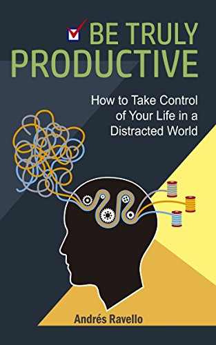 Be Truly Productive: How to Take Control of Your Life in a Distracted World