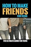 How To Make Friends: For Teens (The Ultimate Guide For Teens) (How To Make Friends For Kids, How To Make Friends) (Volume 1)