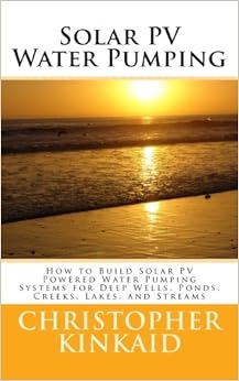 Solar PV Water Pumping: How to Build Solar PV Powered Water Pumping Systems for Deep Wells, Ponds, Creeks, Lakes, and Streams, by Christopher Kinkaid Solar PV Water Pumping: How to Build Solar PV Powered Water Pumping Systems for Deep Wells, Ponds, Creeks, Lakes, and Streams, by Christopher Kinkaid