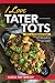 I Love Tater Tots: 100's of Combinations of Hearty Recipes for all Your Crispy Baked Delicious Potat by Alicia Patterson