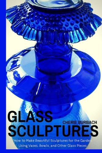 Glass Sculptures: How to Make Beautiful Sculptures for the Garden Using Vases, Bowls, and Other Glass Pieces