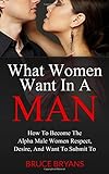 What Women Want In A Man: How To Become The Alpha Male Women Respect, Desire, And Want To Submit To