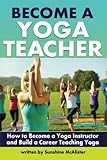 Become a Yoga Teacher: How to Become a Yoga Instructor and Build a Career Teaching Yoga by Sunshine McAlister
