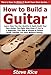 How to Build a Guitar: Learn How You Can Quickly & Easily Build Your Own Guitar The Right Way Even If You're a Beginner, This New & Simple to Follow Guide Teaches You How Without Failing