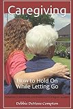 Caregiving: How to Hold On While Letting Go by Debbie DeMoss Compton