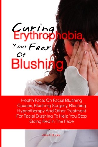 Curing Erythrophobia, Your Fear Of Blushing: Health Facts On Facial Blushing Causes, Blushing Surgery, Blushing Hypnotherapy And Other Treatment For ... To Help You Stop Going Red In The Face
