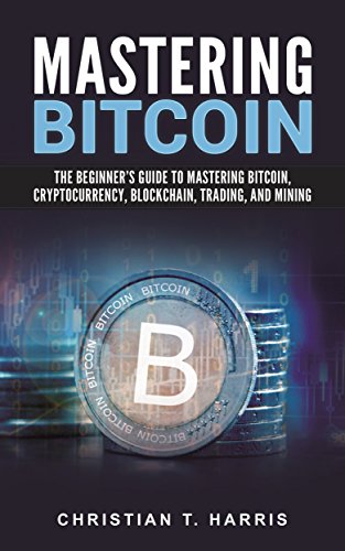 Mastering Bitcoin: The Beginner's Guide to Mastering Bitcoin, Cryptocurrency, Blockchain, Trading, and Mining