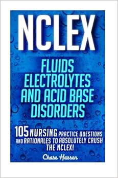 NCLEX: Fluids, Electrolytes & Acid Base Disorders: 105 Nursing Practice Questions & Rationales to Absolutely Crush the NCLEX! (Nursing Review ... NCLEX-RN Trainer, Test Success) (Volume 20), by Chase Hassen NCLEX: Fluids, Electrolytes & Acid Base Disorders: 105 Nursing Practice Questions & Rationales to Absolutely Crush the NCLEX! (Nursing Review ... NCLEX-RN Trainer, Test Success) (Volume 20), by Chase Hassen