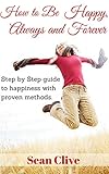 How to be happy, always and forever: Step by step guide to happiness with proven methods (Stop Negative Thinking, Creating your happiness, Happier life, Positivity in life, Be positive)